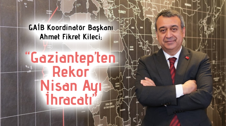 GAİB Koordinatör Başkanı Ahmet Fikret Kileci;  “Gaziantep’ten Rekor Nisan Ayı İhracatı”