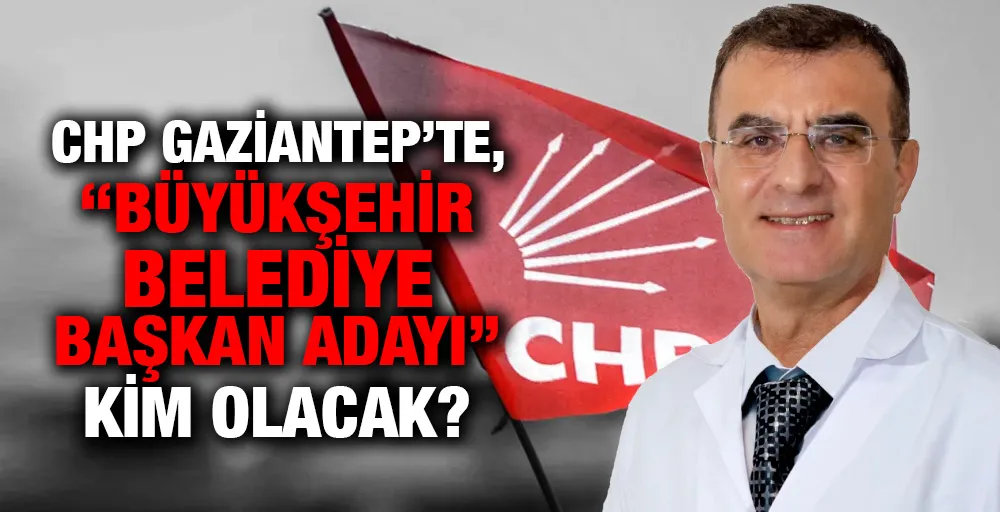 CHP Gaziantep’te, ‘’Büyükşehir Belediye Başkan Adayı’’ kim olacak?