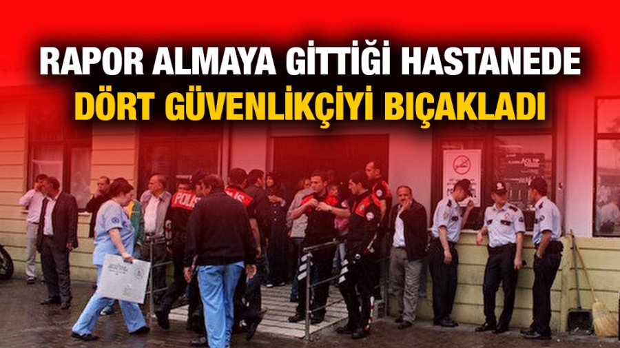 Rapor almaya gittiği hastanede dört güvenlikçiyi bıçakladı