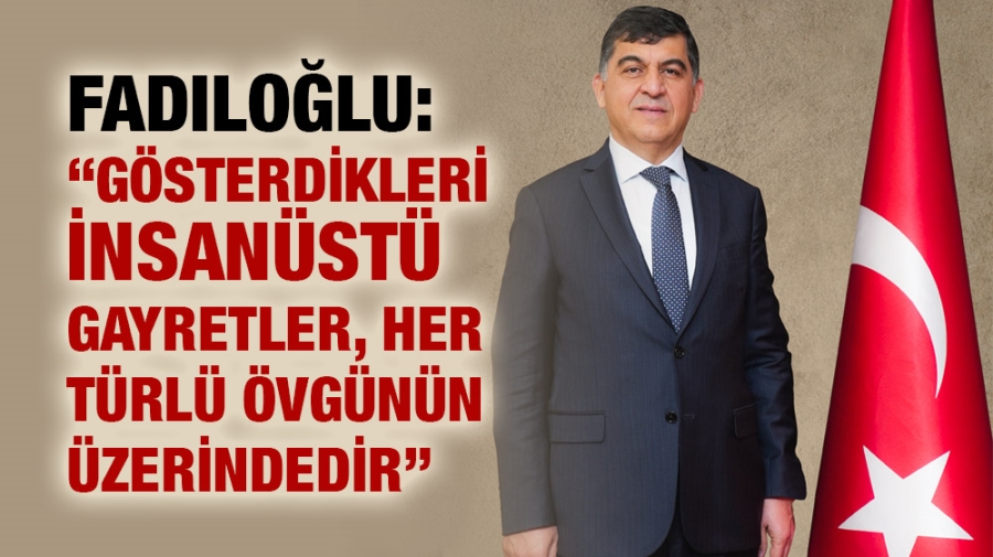 FADILOĞLU: “GÖSTERDİKLERİ İNSANÜSTÜ GAYRETLER, HER TÜRLÜ ÖVGÜNÜN ÜZERİNDEDİR”