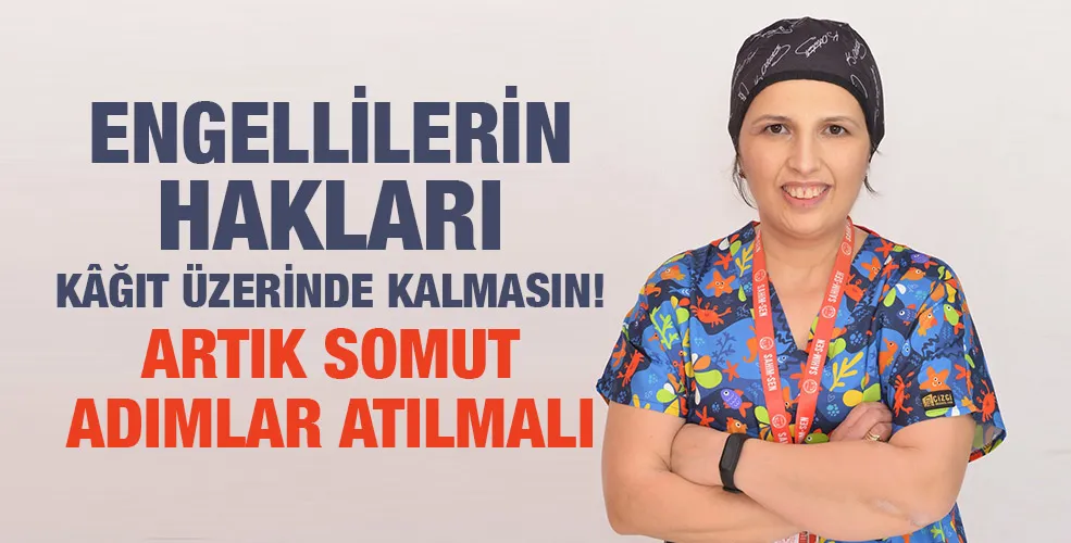 ENGELLİLERİN HAKLARI KÂĞIT ÜZERİNDE KALMASIN! ARTIK SOMUT ADIMLAR ATILMALI