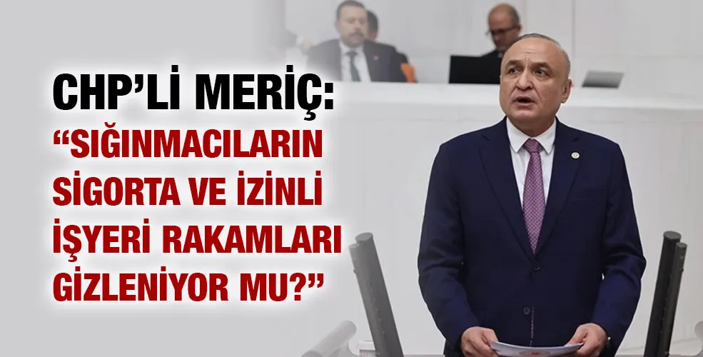 CHP’Lİ MERİÇ: “SIĞINMACILARIN SİGORTA VE İZİNLİ İŞYERİ RAKAMLARI GİZLENİYOR MU?”