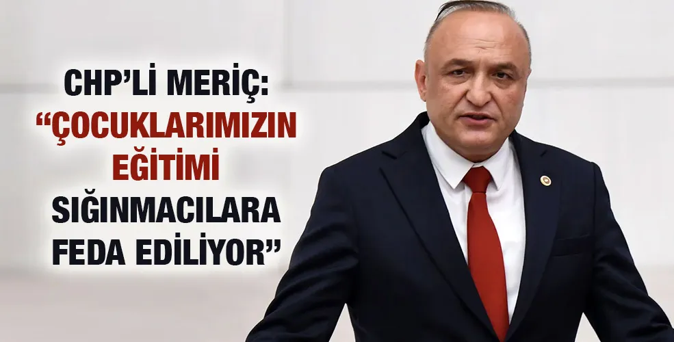 CHP’Lİ MERİÇ: “ÇOCUKLARIMIZIN EĞİTİMİ SIĞINMACILARA FEDA EDİLİYOR”