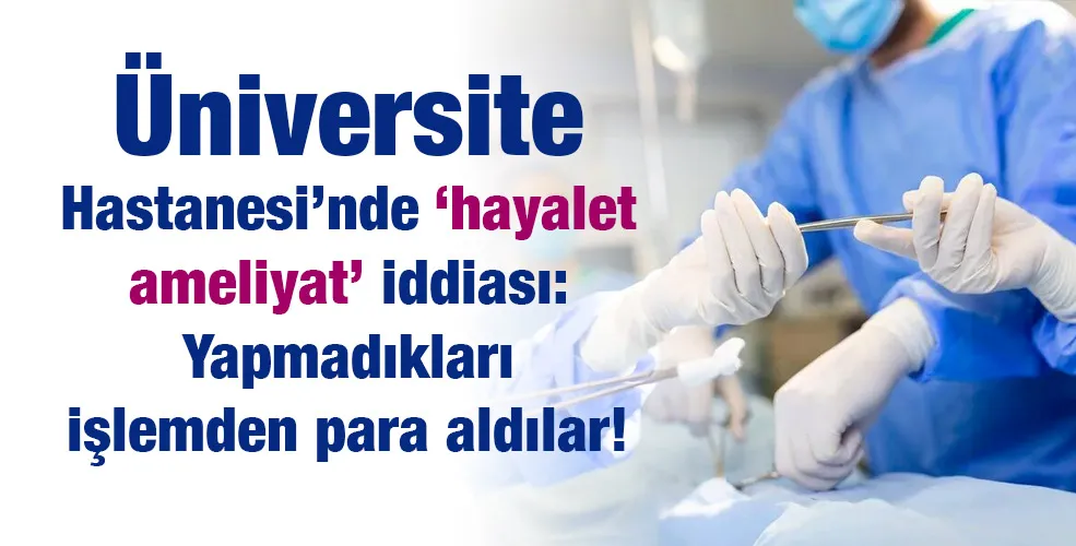 Üniversite Hastanesi’nde ‘hayalet ameliyat’ iddiası: Yapmadıkları işlemden para aldılar!