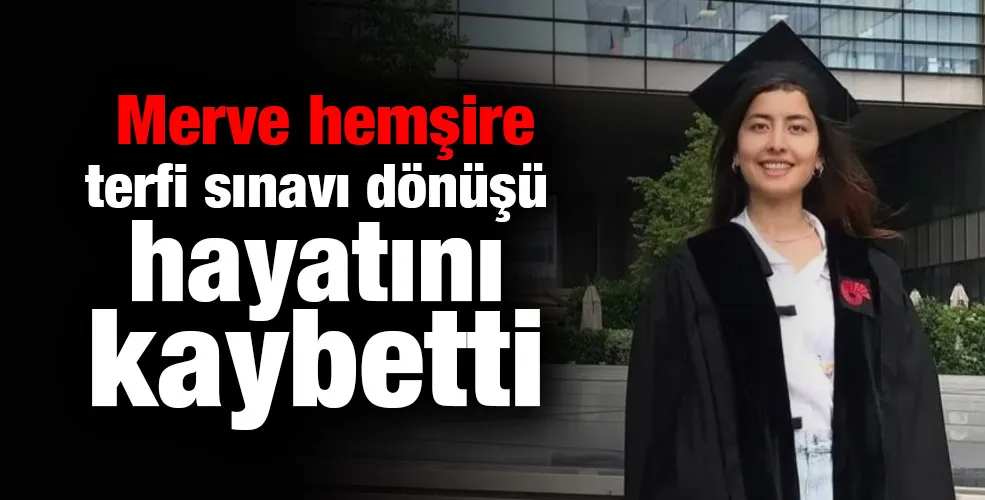 Merve hemşire terfi sınavı dönüşü hayatını kaybetti