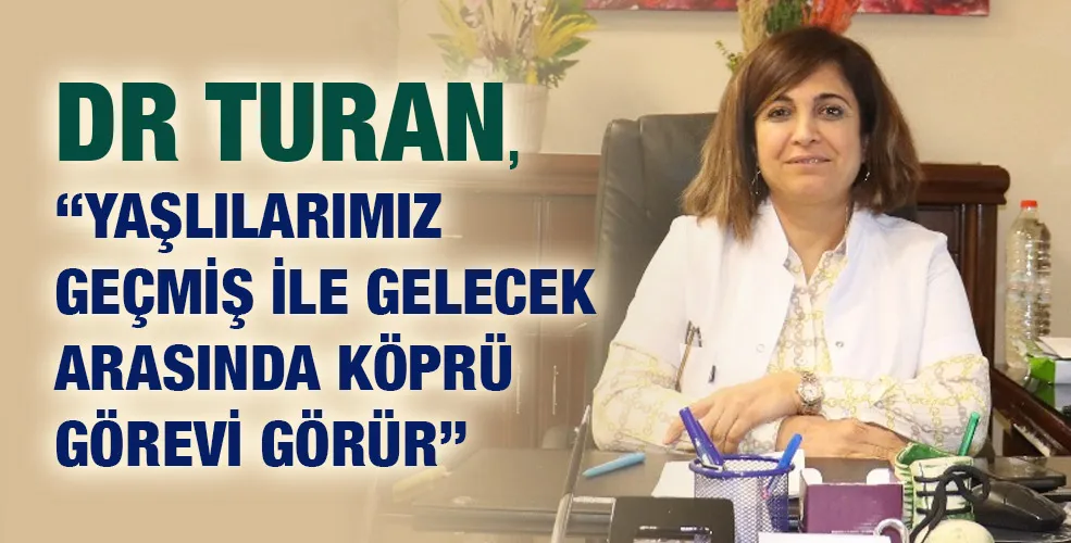 DR TURAN, “YAŞLILARIMIZ GEÇMİŞ İLE GELECEK ARASINDA KÖPRÜ GÖREVİ GÖRÜR”