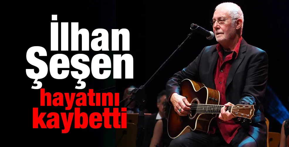 İlhan Şeşen hayatını kaybetti