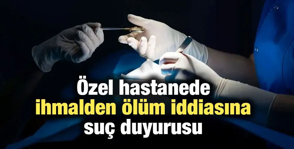 Özel hastanede ihmalden ölüm iddiasına suç duyurusu